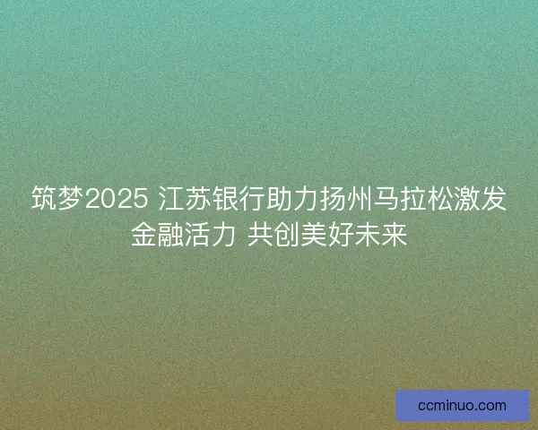 筑梦2025 江苏银行助力扬州马拉松激发金融活力 共创美好未来