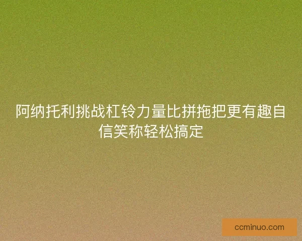 阿纳托利挑战杠铃力量比拼拖把更有趣自信笑称轻松搞定