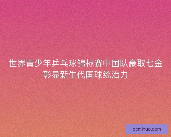 世界青少年乒乓球锦标赛中国队豪取七金彰显新生代国球统治力