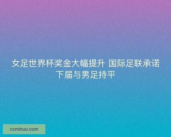 女足世界杯奖金大幅提升 国际足联承诺下届与男足持平