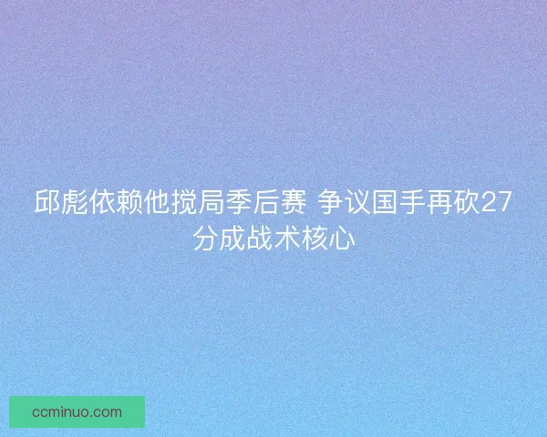 邱彪依赖他搅局季后赛 争议国手再砍27分成战术核心