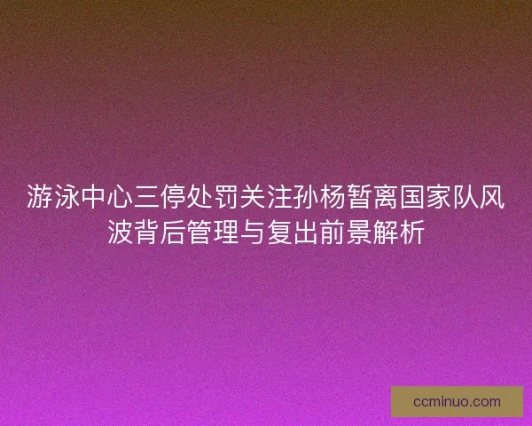 游泳中心三停处罚关注孙杨暂离国家队风波背后管理与复出前景解析