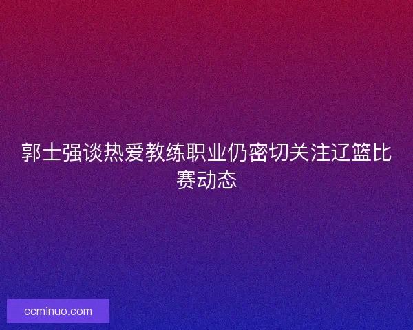 郭士强谈热爱教练职业仍密切关注辽篮比赛动态
