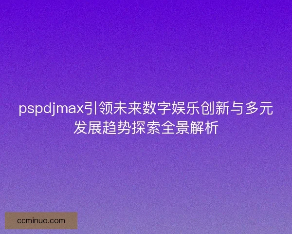 pspdjmax引领未来数字娱乐创新与多元发展趋势探索全景解析