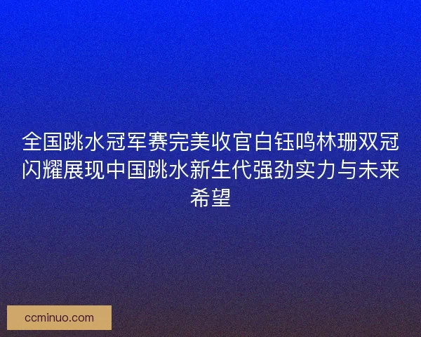 全国跳水冠军赛完美收官白钰鸣林珊双冠闪耀展现中国跳水新生代强劲实力与未来希望
