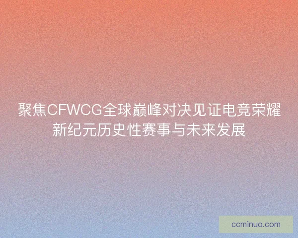 聚焦CFWCG全球巅峰对决见证电竞荣耀新纪元历史性赛事与未来发展